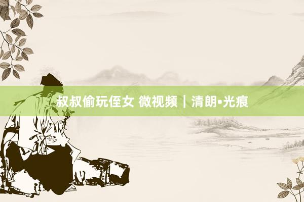叔叔偷玩侄女 微视频｜清朗•光痕