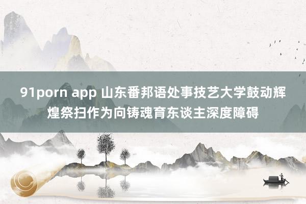 91porn app 山东番邦语处事技艺大学鼓动辉煌祭扫作为向铸魂育东谈主深度障碍