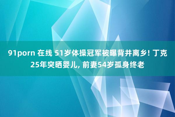 91porn 在线 51岁体操冠军被曝背井离乡! 丁克25年突晒婴儿， 前妻54岁孤身终老
