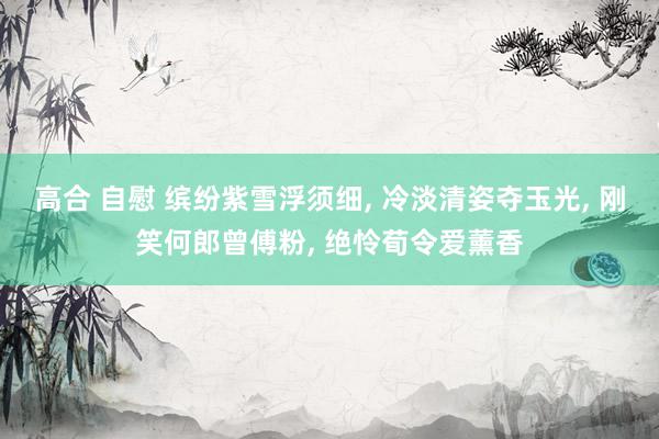 高合 自慰 缤纷紫雪浮须细， 冷淡清姿夺玉光， 刚笑何郎曾傅粉， 绝怜荀令爱薰香