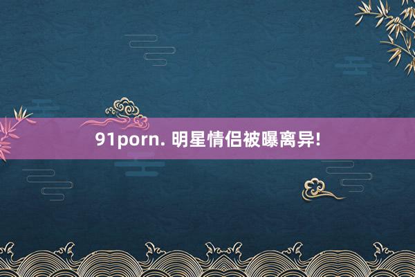 91porn. 明星情侣被曝离异!