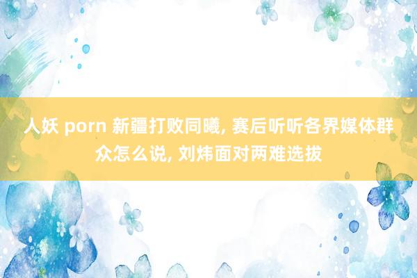 人妖 porn 新疆打败同曦， 赛后听听各界媒体群众怎么说， 刘炜面对两难选拔