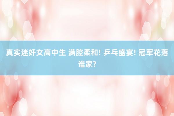 真实迷奸女高中生 满腔柔和! 乒乓盛宴! 冠军花落谁家?