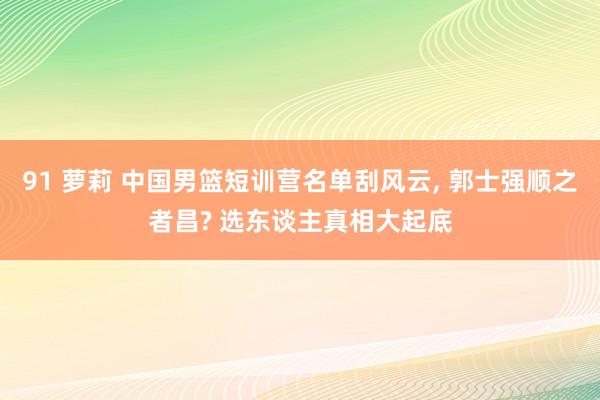 91 萝莉 中国男篮短训营名单刮风云， 郭士强顺之者昌? 选东谈主真相大起底