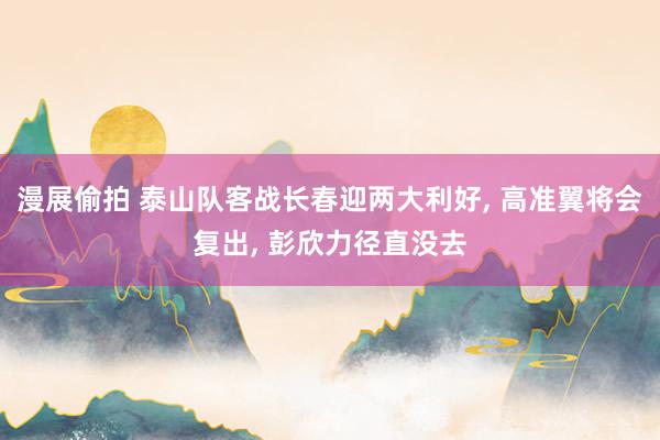 漫展偷拍 泰山队客战长春迎两大利好， 高准翼将会复出， 彭欣力径直没去