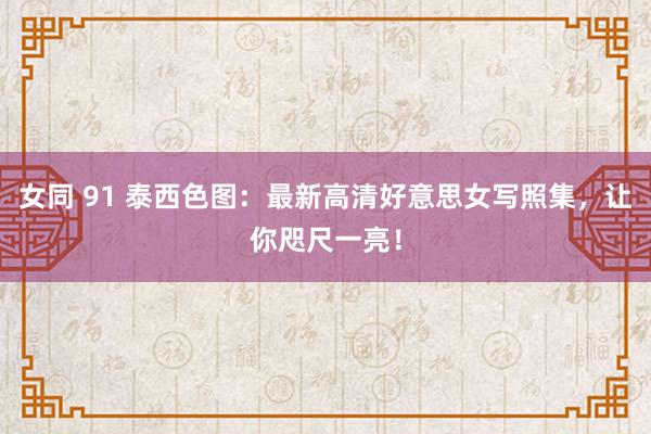 女同 91 泰西色图：最新高清好意思女写照集，让你咫尺一亮！