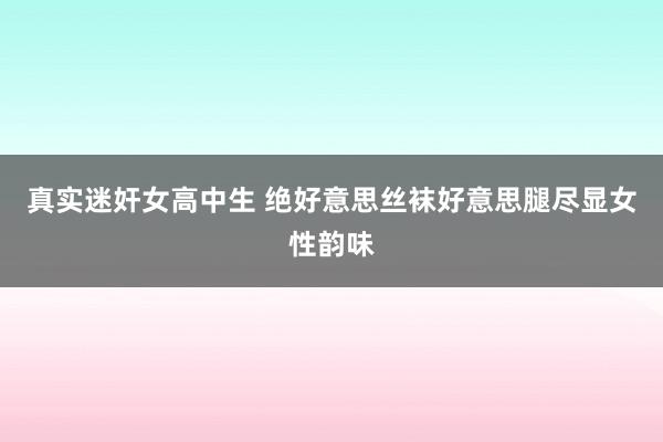 真实迷奸女高中生 绝好意思丝袜好意思腿尽显女性韵味