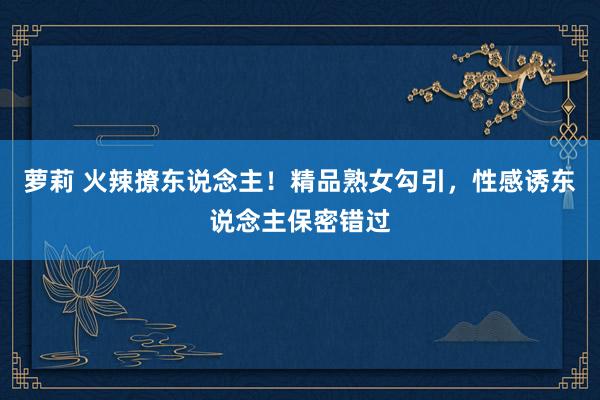 萝莉 火辣撩东说念主！精品熟女勾引，性感诱东说念主保密错过