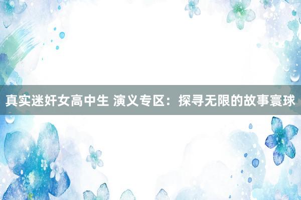真实迷奸女高中生 演义专区：探寻无限的故事寰球