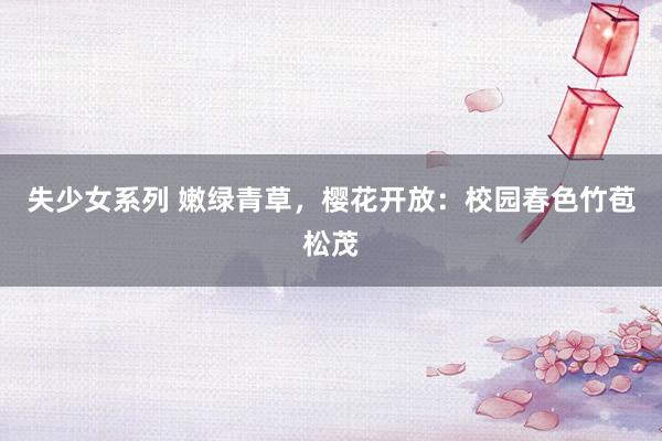 失少女系列 嫩绿青草，樱花开放：校园春色竹苞松茂