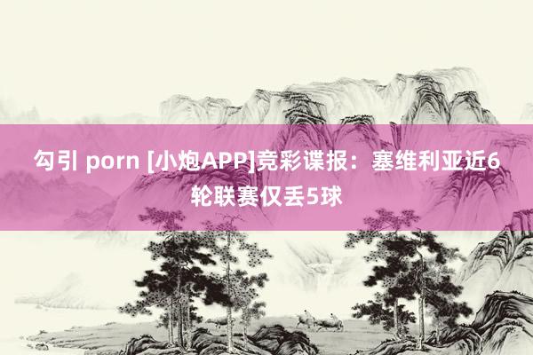 勾引 porn [小炮APP]竞彩谍报：塞维利亚近6轮联赛仅丢5球