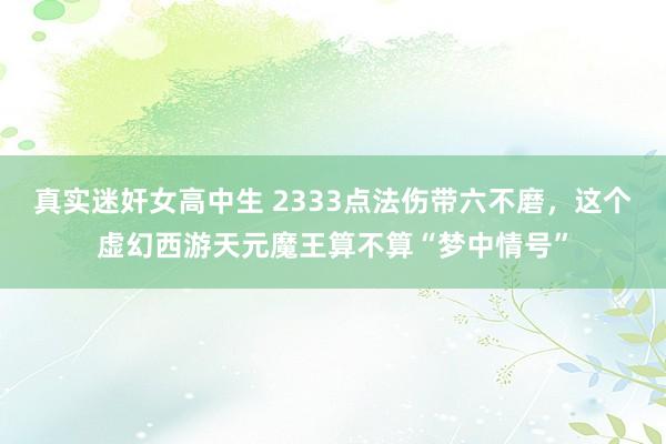 真实迷奸女高中生 2333点法伤带六不磨，这个虚幻西游天元魔王算不算“梦中情号”