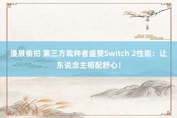 漫展偷拍 第三方栽种者盛赞Switch 2性能：让东说念主相配舒心！