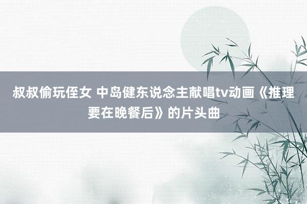 叔叔偷玩侄女 中岛健东说念主献唱tv动画《推理要在晚餐后》的片头曲