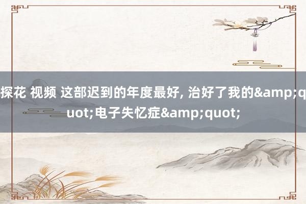 探花 视频 这部迟到的年度最好， 治好了我的&quot;电子失忆症&quot;