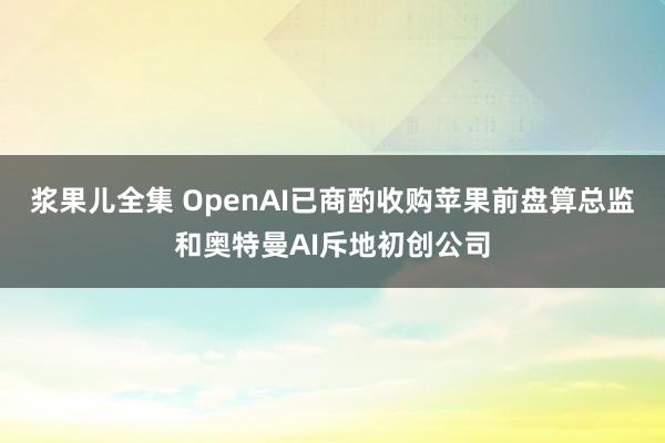 浆果儿全集 OpenAI已商酌收购苹果前盘算总监和奥特曼AI斥地初创公司