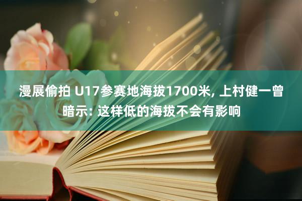 漫展偷拍 U17参赛地海拔1700米， 上村健一曾暗示: 这样低的海拔不会有影响