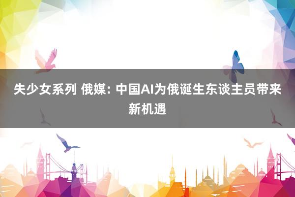 失少女系列 俄媒: 中国AI为俄诞生东谈主员带来新机遇