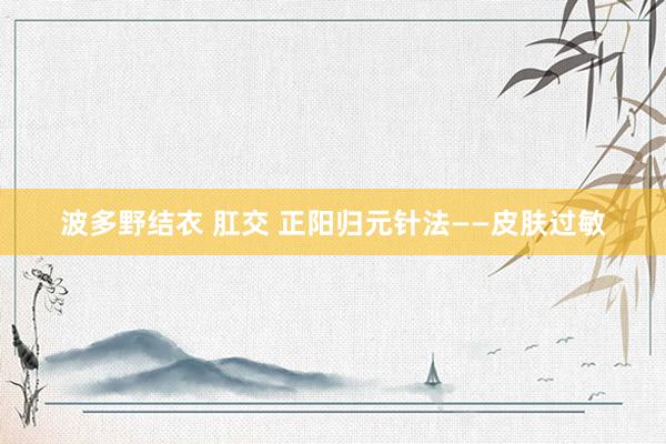 波多野结衣 肛交 正阳归元针法——皮肤过敏