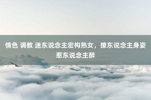 情色 调教 迷东说念主宏构熟女，撩东说念主身姿惹东说念主醉