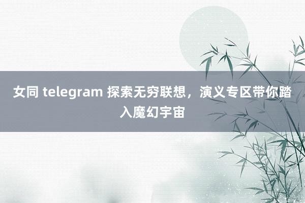 女同 telegram 探索无穷联想，演义专区带你踏入魔幻宇宙