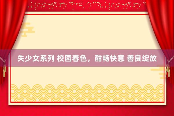 失少女系列 校园春色，酣畅快意 善良绽放