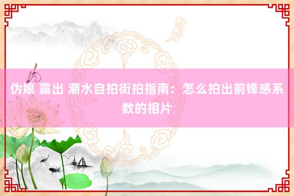 伪娘 露出 潮水自拍街拍指南：怎么拍出前锋感系数的相片
