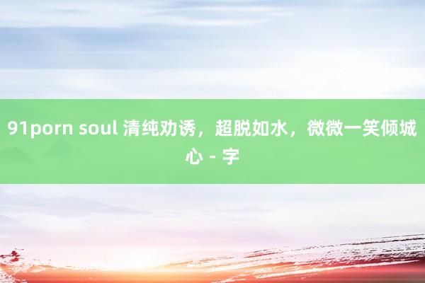 91porn soul 清纯劝诱，超脱如水，微微一笑倾城心 - 字