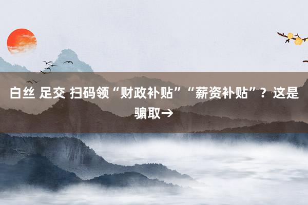 白丝 足交 扫码领“财政补贴”“薪资补贴”？这是骗取→