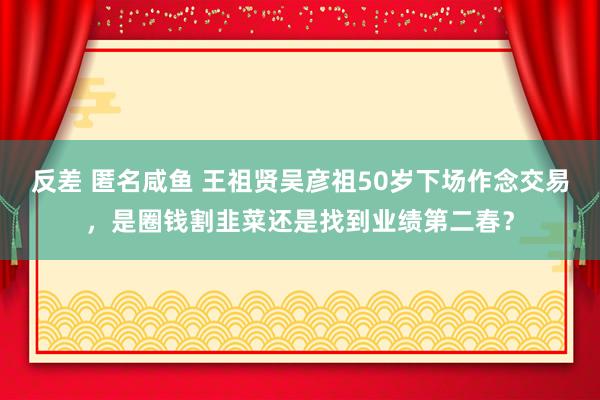 反差 匿名咸鱼 王祖贤吴彦祖50岁下场作念交易，是圈钱割韭菜还是找到业绩第二春？