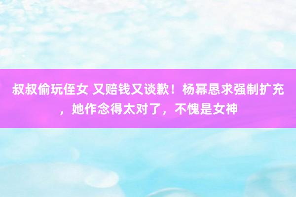 叔叔偷玩侄女 又赔钱又谈歉！杨幂恳求强制扩充，她作念得太对了，不愧是女神