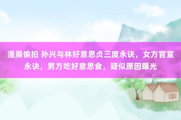漫展偷拍 孙兴与林好意思贞三度永诀，女方官宣永诀，男方吃好意思食，疑似原因曝光