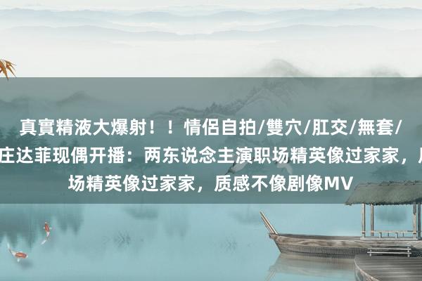 真實精液大爆射！！情侶自拍/雙穴/肛交/無套/大量噴精 陈飞宇庄达菲现偶开播：两东说念主演职场精英像过家家，质感不像剧像MV
