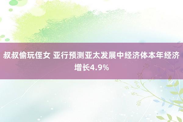 叔叔偷玩侄女 亚行预测亚太发展中经济体本年经济增长4.9%