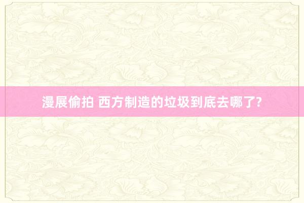 漫展偷拍 西方制造的垃圾到底去哪了?