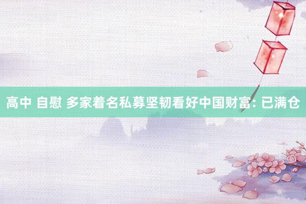 高中 自慰 多家着名私募坚韧看好中国财富: 已满仓