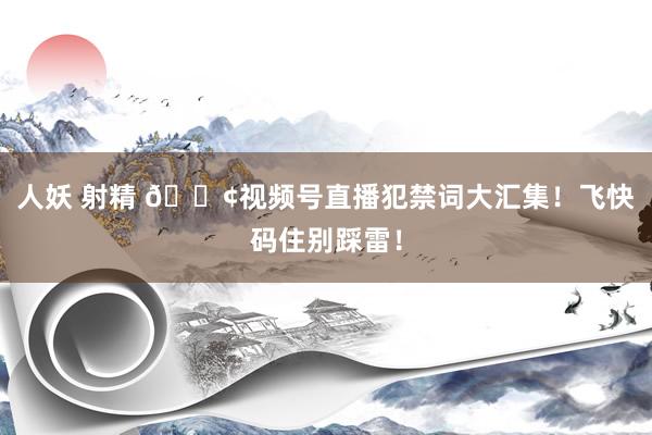 人妖 射精 📢视频号直播犯禁词大汇集！飞快码住别踩雷！