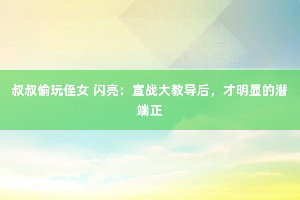 叔叔偷玩侄女 闪亮:宣战大教导后,才明显的潜端正