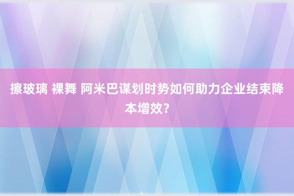 擦玻璃 裸舞 阿米巴谋划时势如何助力企业结束降本增效？