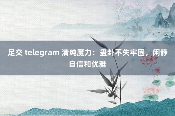 足交 telegram 清纯魔力：蛊卦不失牢固，闲静自信和优雅
