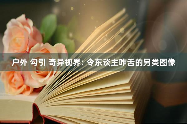 户外 勾引 奇异视界: 令东谈主咋舌的另类图像