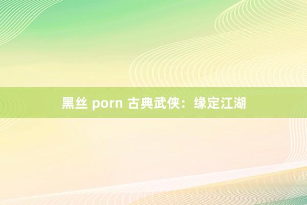 黑丝 porn 古典武侠：缘定江湖