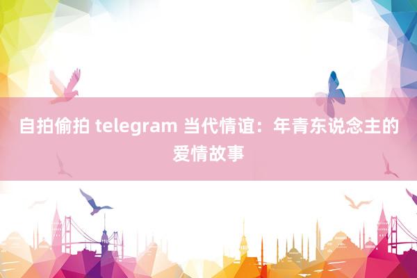 自拍偷拍 telegram 当代情谊：年青东说念主的爱情故事