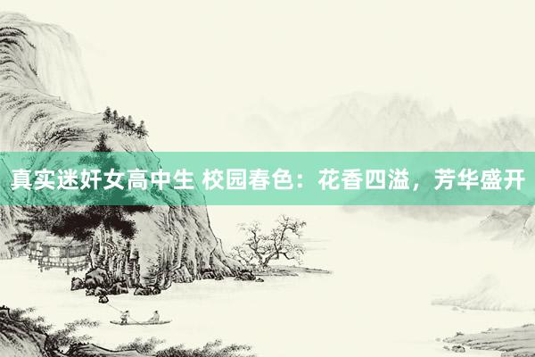 真实迷奸女高中生 校园春色：花香四溢，芳华盛开