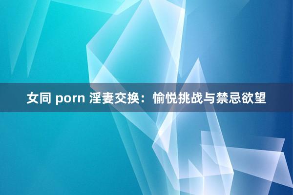 女同 porn 淫妻交换：愉悦挑战与禁忌欲望