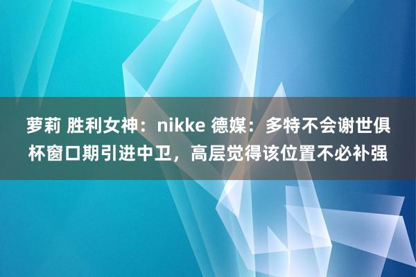 萝莉 胜利女神：nikke 德媒：多特不会谢世俱杯窗口期引进中卫，高层觉得该位置不必补强