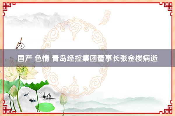 国产 色情 青岛经控集团董事长张金楼病逝