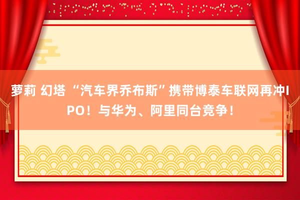 萝莉 幻塔 “汽车界乔布斯”携带博泰车联网再冲IPO！与华为、阿里同台竞争！