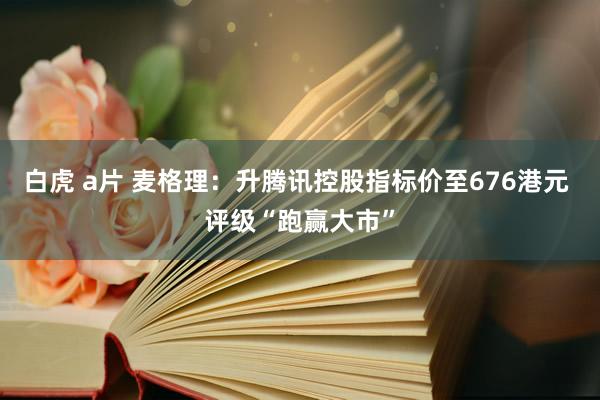 白虎 a片 麦格理：升腾讯控股指标价至676港元 评级“跑赢大市”