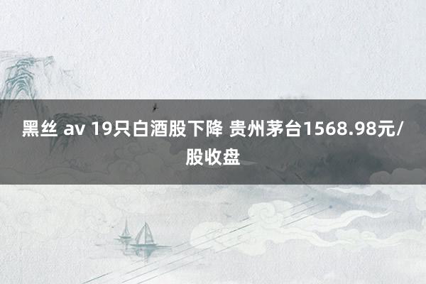 黑丝 av 19只白酒股下降 贵州茅台1568.98元/股收盘